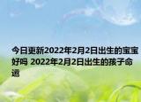 今日更新2022年2月2日出生的宝宝好吗 2022年2月2日出生的孩子命运