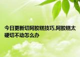 今日更新切阿胶糕技巧,阿胶糕太硬切不动怎么办