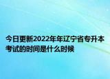 今日更新2022年年辽宁省专升本考试的时间是什么时候