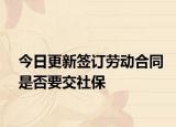 今日更新签订劳动合同是否要交社保