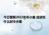 今日更新2022年年小暑 应该吃什么时令水果