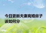 今日更新夫妻离婚房子该如何分