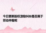 今日更新股权激励纠纷是否属于劳动仲裁呢
