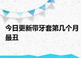 今日更新带牙套第几个月最丑