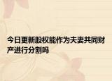 今日更新股权能作为夫妻共同财产进行分割吗