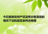今日更新在财产还没有分割清楚的情况下法院是否会判决离婚