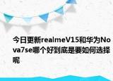 今日更新realmeV15和华为Nova7se哪个好到底是要如何选择呢