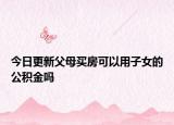 今日更新父母买房可以用子女的公积金吗
