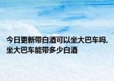 今日更新带白酒可以坐大巴车吗,坐大巴车能带多少白酒