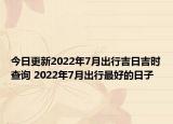 今日更新2022年7月出行吉日吉时查询 2022年7月出行最好的日子