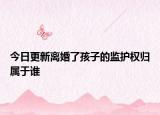 今日更新离婚了孩子的监护权归属于谁