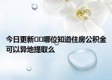 今日更新﻿﻿哪位知道住房公积金可以异地提取么