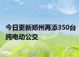 今日更新郑州再添350台纯电动公交