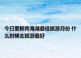 今日更新青海湖最佳旅游月份 什么时候去旅游最好