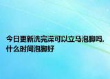 今日更新洗完澡可以立马泡脚吗,什么时间泡脚好