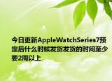 今日更新AppleWatchSeries7预定后什么时候发货发货的时间至少要2周以上