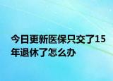 今日更新医保只交了15年退休了怎么办
