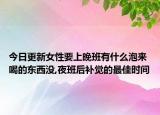 今日更新女性要上晚班有什么泡来喝的东西没,夜班后补觉的最佳时间