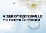 今日更新房产证如何增加共有人房产证上添加共有人名字如何办理