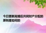 今日更新离婚后共同财产分配的原则是如何的