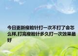 今日更新瘦脸针打一次不打了会怎么样,打完瘦脸针多久打一次效果最好