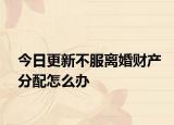 今日更新不服离婚财产分配怎么办