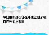 今日更新身份证在外地过期了可以在外地补办吗