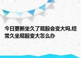 今日更新坐久了屁股会变大吗,经常久坐屁股变大怎么办