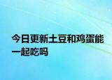 今日更新土豆和鸡蛋能一起吃吗