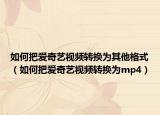 如何把爱奇艺视频转换为其他格式（如何把爱奇艺视频转换为mp4）