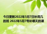 今日更新2022年5月7日补周几的班 2022年5月7号补哪天的课