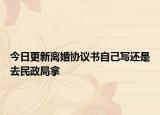 今日更新离婚协议书自己写还是去民政局拿