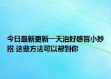 今日最新更新一天治好感冒小妙招 这些方法可以帮到你