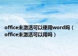 office未激活可以使用word吗（office未激活可以用吗）