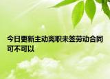 今日更新主动离职未签劳动合同可不可以
