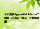 今日更新AppleWatchSeries7附赠充电器吗只赠送一个充电底座