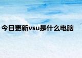 今日更新vsu是什么电脑