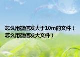 怎么用微信发大于10m的文件（怎么用微信发大文件）