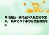 今日更新一瓶啤酒多久验血验不出来,一瓶啤酒八个小时验血能验出来吗