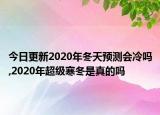 今日更新2020年冬天预测会冷吗,2020年超级寒冬是真的吗