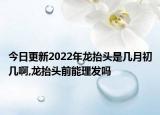 今日更新2022年龙抬头是几月初几啊,龙抬头前能理发吗