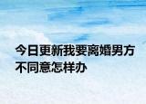 今日更新我要离婚男方不同意怎样办