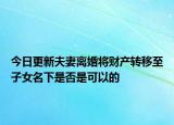 今日更新夫妻离婚将财产转移至子女名下是否是可以的