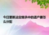 今日更新法定继承中的遗产要怎么分配