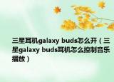 三星耳机galaxy buds怎么开（三星galaxy buds耳机怎么控制音乐播放）