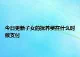 今日更新子女的抚养费在什么时候支付