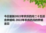 今日更新2022年农历四月二十五适合祭祖吗 2022年农历四月的祭祖吉日