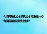 今日更新2015至2017郑州公交专用道建设规划出炉