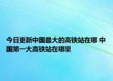今日更新中国最大的高铁站在哪 中国第一大高铁站在哪里