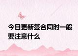 今日更新签合同时一般要注意什么